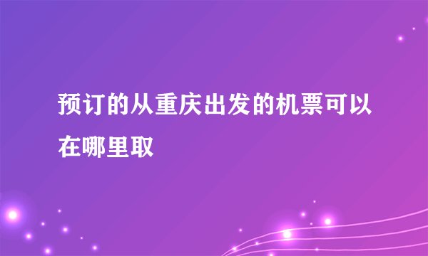 预订的从重庆出发的机票可以在哪里取