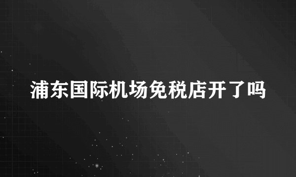 浦东国际机场免税店开了吗