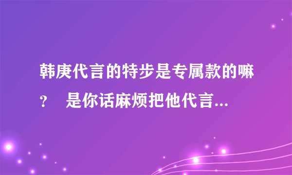 韩庚代言的特步是专属款的嘛？  是你话麻烦把他代言的发张图图过来？