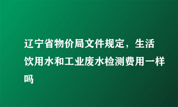 辽宁省物价局文件规定，生活饮用水和工业废水检测费用一样吗