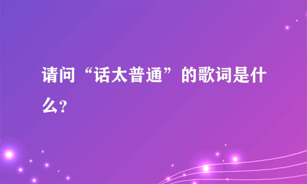 请问“话太普通”的歌词是什么？