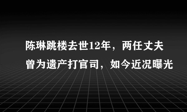 陈琳跳楼去世12年，两任丈夫曾为遗产打官司，如今近况曝光