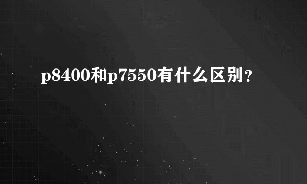 p8400和p7550有什么区别？