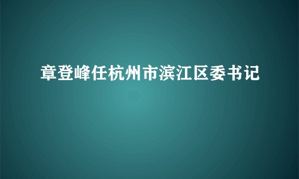 章登峰任杭州市滨江区委书记
