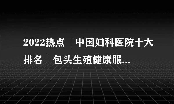 2022热点「中国妇科医院十大排名」包头生殖健康服务中心医院品牌排行榜