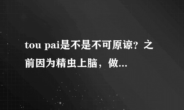 tou pai是不是不可原谅？之前因为精虫上脑，做了。。那之后那个女生对我一万个警戒。但我对她还是