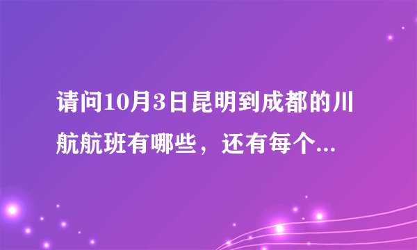 请问10月3日昆明到成都的川航航班有哪些，还有每个到达的航班时间！谢谢
