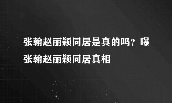张翰赵丽颖同居是真的吗？曝张翰赵丽颖同居真相