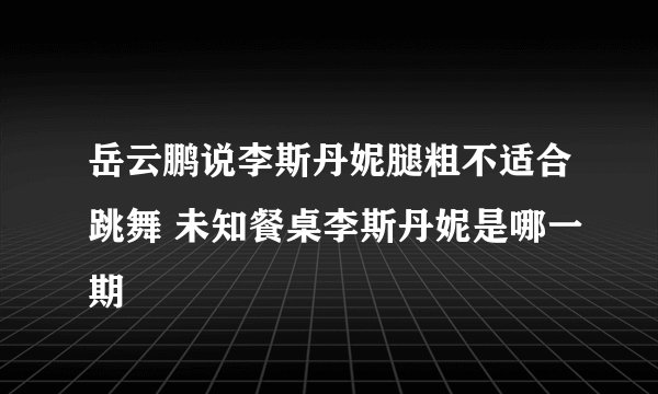 岳云鹏说李斯丹妮腿粗不适合跳舞 未知餐桌李斯丹妮是哪一期