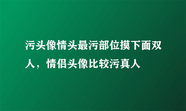 污头像情头最污部位摸下面双人，情侣头像比较污真人