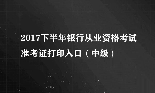 2017下半年银行从业资格考试准考证打印入口（中级）