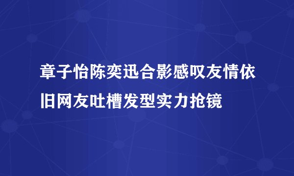 章子怡陈奕迅合影感叹友情依旧网友吐槽发型实力抢镜