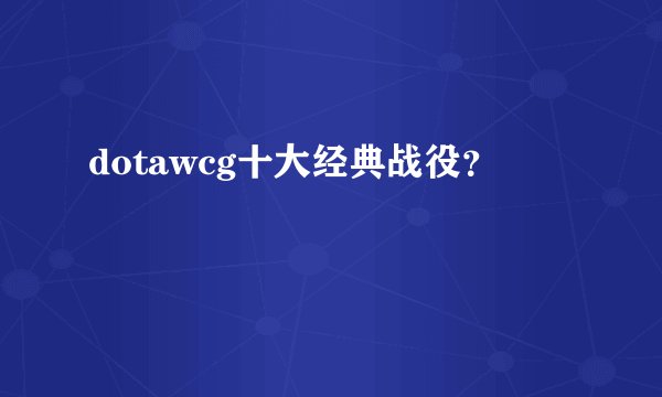 dotawcg十大经典战役？