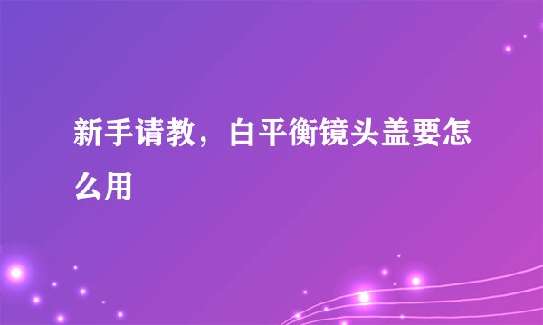 新手请教，白平衡镜头盖要怎么用