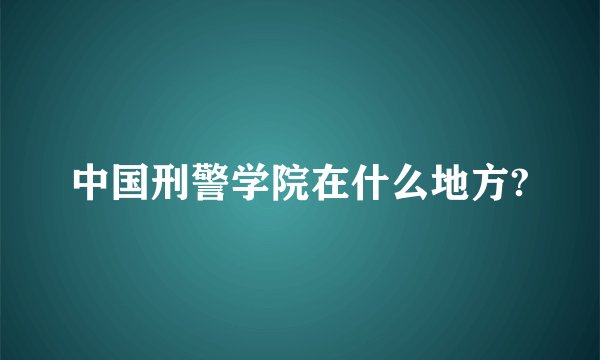 中国刑警学院在什么地方?