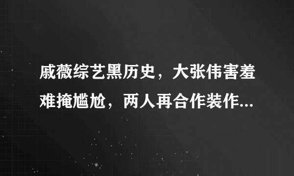 戚薇综艺黑历史，大张伟害羞难掩尴尬，两人再合作装作没事真厉害