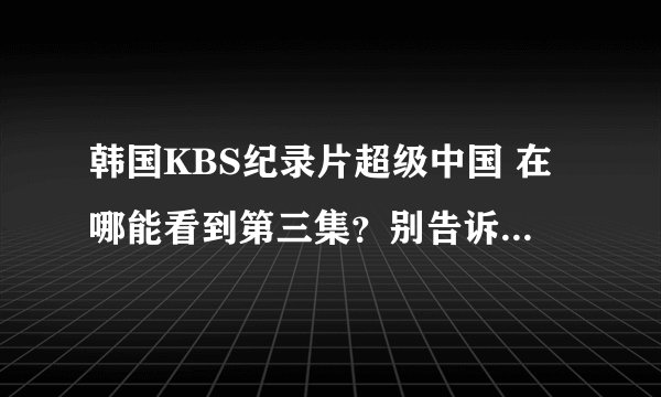 韩国KBS纪录片超级中国 在哪能看到第三集？别告诉我没有不给采纳