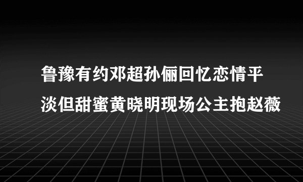 鲁豫有约邓超孙俪回忆恋情平淡但甜蜜黄晓明现场公主抱赵薇