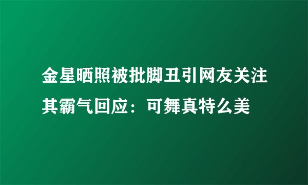 金星晒照被批脚丑引网友关注其霸气回应：可舞真特么美