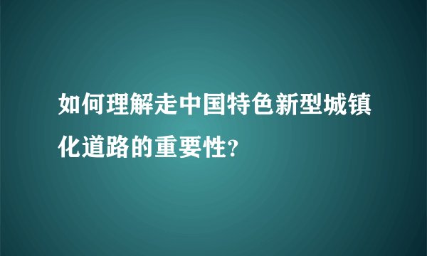 如何理解走中国特色新型城镇化道路的重要性？