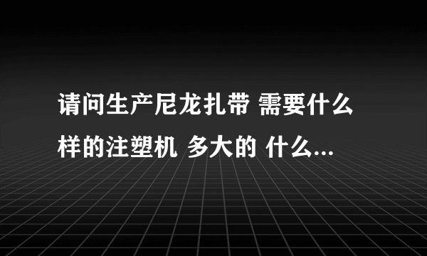 请问生产尼龙扎带 需要什么样的注塑机 多大的 什么价 便宜点的介绍几个
