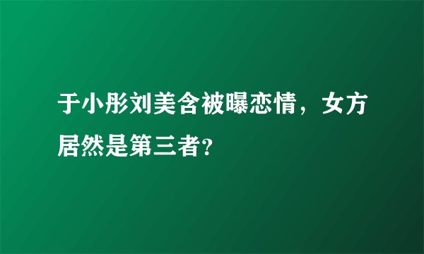 于小彤刘美含被曝恋情，女方居然是第三者？