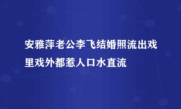 安雅萍老公李飞结婚照流出戏里戏外都惹人口水直流
