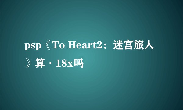 psp《To Heart2：迷宫旅人》算·18x吗