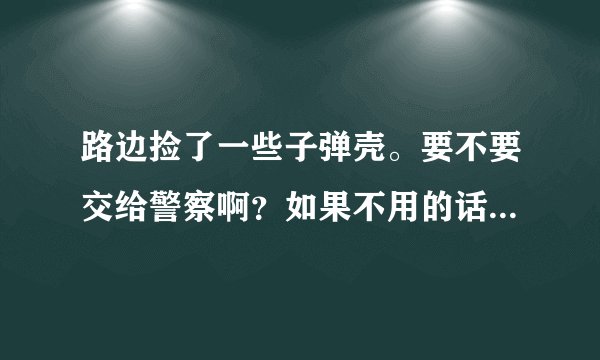路边捡了一些子弹壳。要不要交给警察啊？如果不用的话，我可就自己收藏了。。。