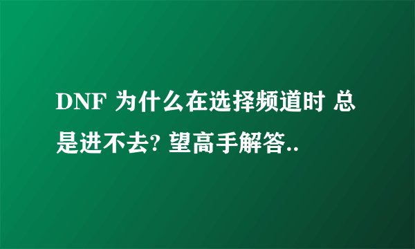 DNF 为什么在选择频道时 总是进不去? 望高手解答..