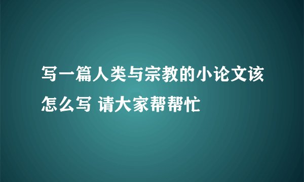 写一篇人类与宗教的小论文该怎么写 请大家帮帮忙