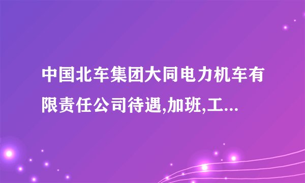 中国北车集团大同电力机车有限责任公司待遇,加班,工作情况?