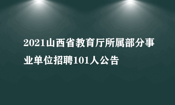 2021山西省教育厅所属部分事业单位招聘101人公告