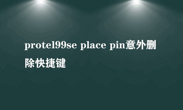 protel99se place pin意外删除快捷键