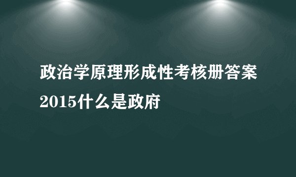 政治学原理形成性考核册答案2015什么是政府