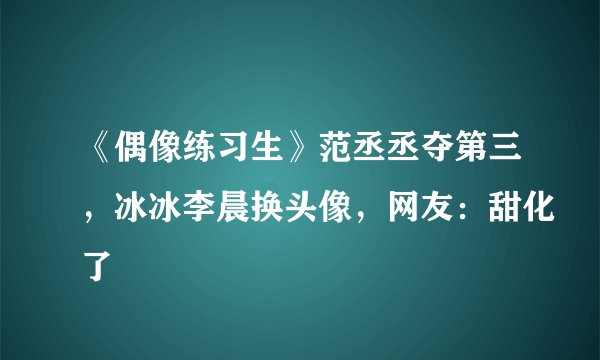《偶像练习生》范丞丞夺第三，冰冰李晨换头像，网友：甜化了