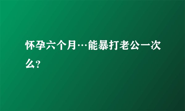 怀孕六个月…能暴打老公一次么？