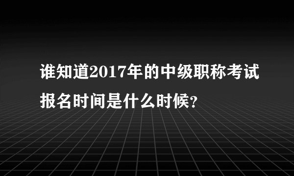 谁知道2017年的中级职称考试报名时间是什么时候？