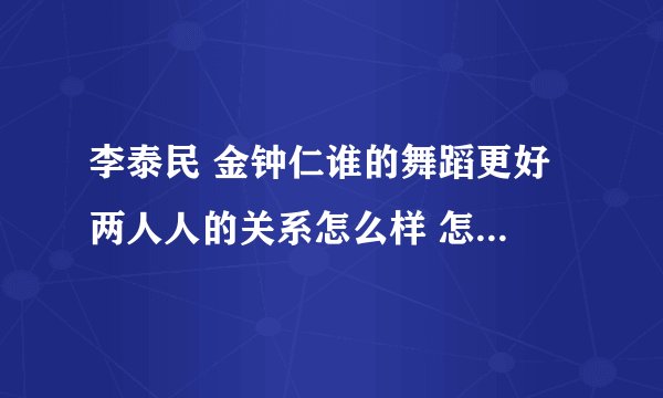 李泰民 金钟仁谁的舞蹈更好 两人人的关系怎么样 怎么认识的？