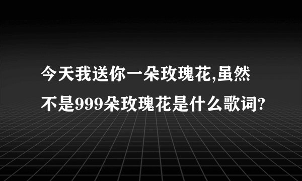 今天我送你一朵玫瑰花,虽然不是999朵玫瑰花是什么歌词?