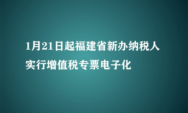 1月21日起福建省新办纳税人实行增值税专票电子化