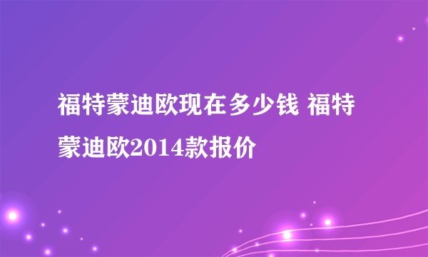 福特蒙迪欧现在多少钱 福特蒙迪欧2014款报价