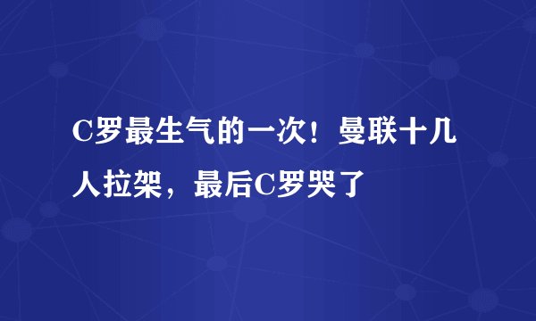 C罗最生气的一次！曼联十几人拉架，最后C罗哭了