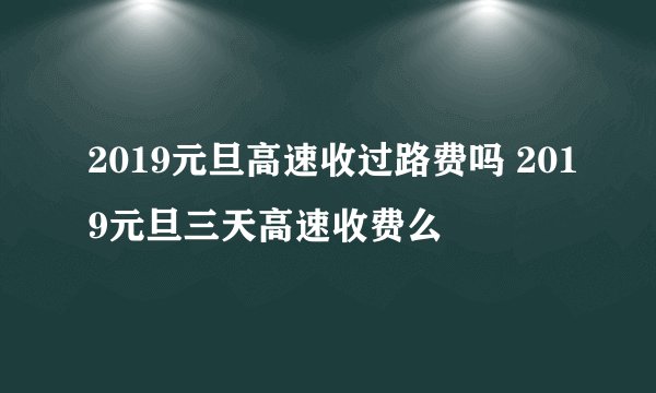 2019元旦高速收过路费吗 2019元旦三天高速收费么