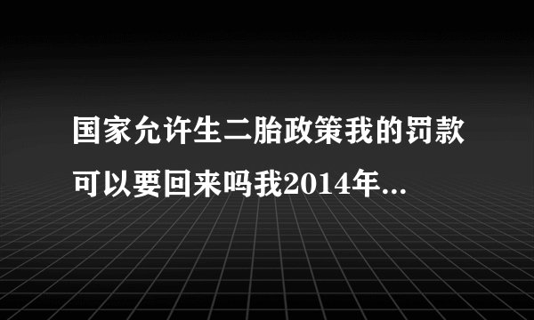 国家允许生二胎政策我的罚款可以要回来吗我2014年生的，我也已经节育了。我罚款的时候交的是社会抚养