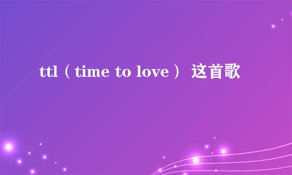 ttl（time to love） 这首歌