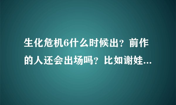 生化危机6什么时候出？前作的人还会出场吗？比如谢娃、克理斯…
