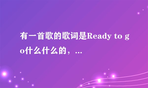 有一首歌的歌词是Ready to go什么什么的，是中英唱的，是女唱的好像只是有Ready to go是英文，其他是中文