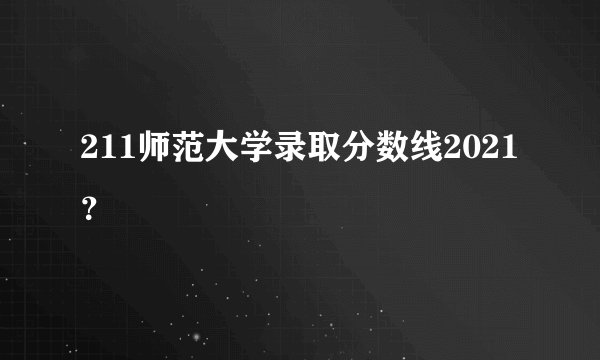 211师范大学录取分数线2021？