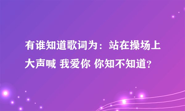 有谁知道歌词为：站在操场上大声喊 我爱你 你知不知道？